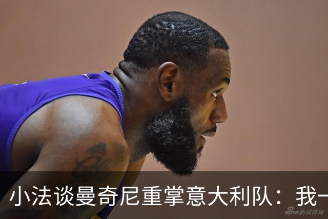 小法谈曼奇尼重掌意大利队：我一直很欣赏他，他的球队强调进攻
