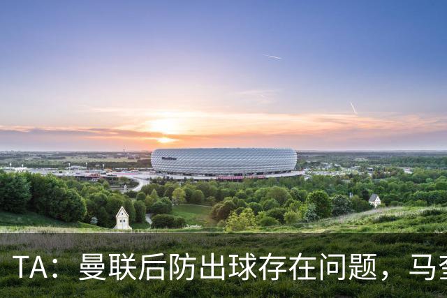 TA：曼联后防出球存在问题，马奎尔和海文破高位逼抢能力不足